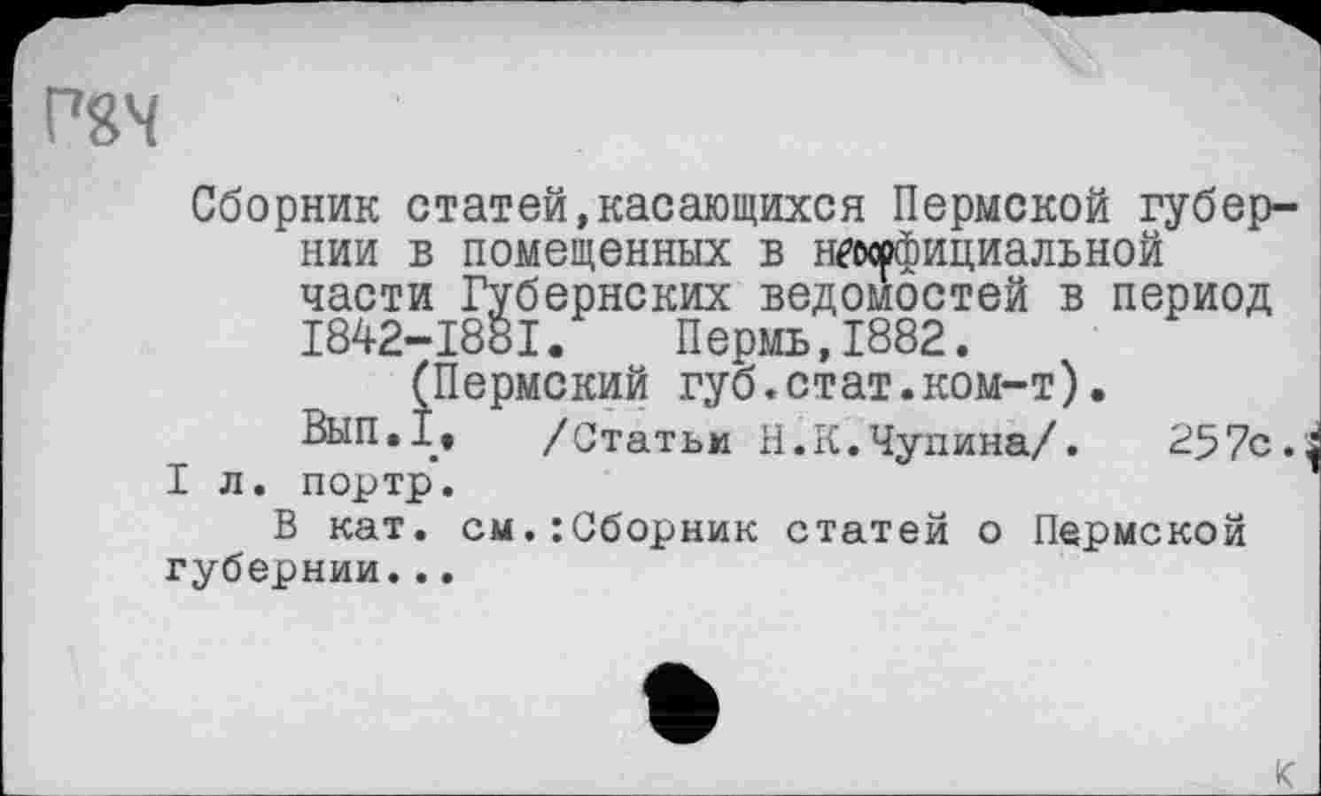 ﻿Р8Ч
Сборник статей,касающихся Пермской губернии в помещенных в нгирфициальной части Губернских ведомостей в период I842-I88I. Пермь,1882.
(Пермский губ.стат.ком-т).
ВЫП.1. /Статьи Н.К.Чупина/. 257с.
I л. портр.
В кат. см.:Сборник статей о Пермской губернии...